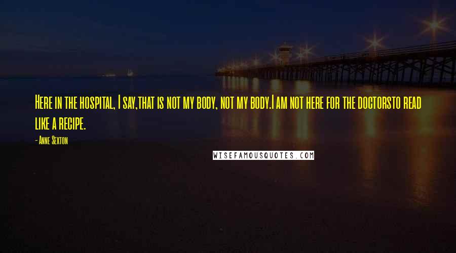 Anne Sexton Quotes: Here in the hospital, I say,that is not my body, not my body.I am not here for the doctorsto read like a recipe.