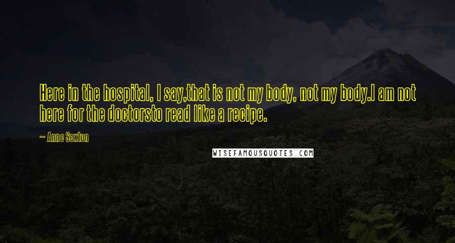 Anne Sexton Quotes: Here in the hospital, I say,that is not my body, not my body.I am not here for the doctorsto read like a recipe.