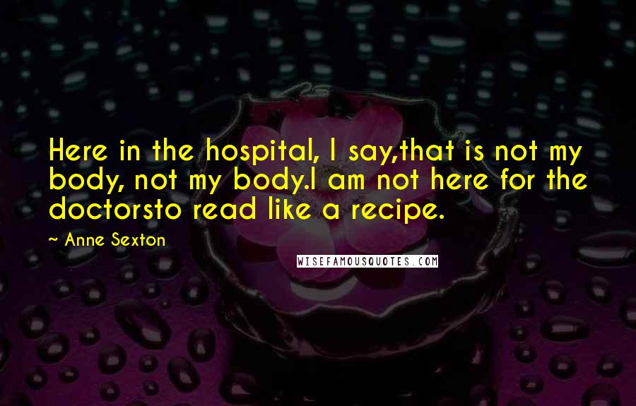 Anne Sexton Quotes: Here in the hospital, I say,that is not my body, not my body.I am not here for the doctorsto read like a recipe.