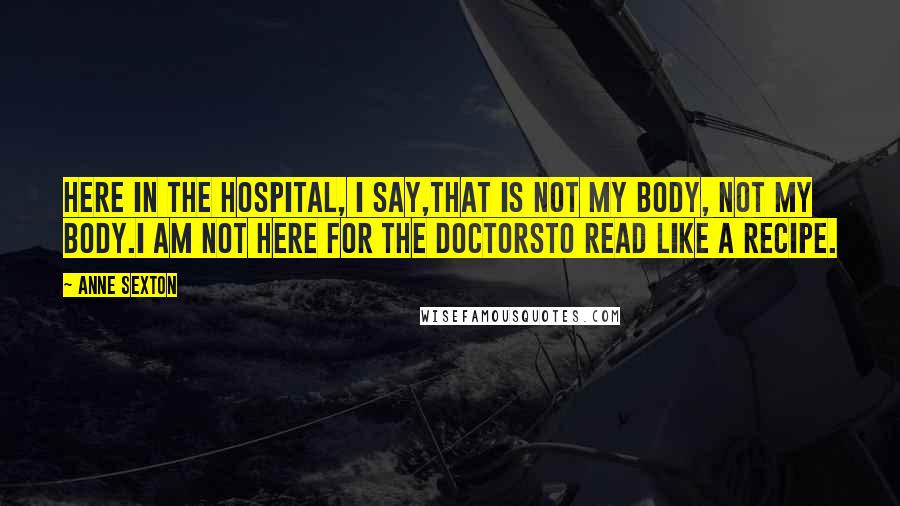 Anne Sexton Quotes: Here in the hospital, I say,that is not my body, not my body.I am not here for the doctorsto read like a recipe.