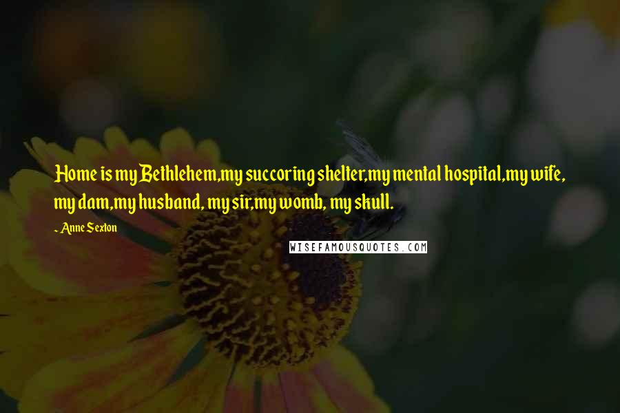 Anne Sexton Quotes: Home is my Bethlehem,my succoring shelter,my mental hospital,my wife, my dam,my husband, my sir,my womb, my skull.