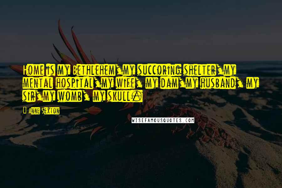 Anne Sexton Quotes: Home is my Bethlehem,my succoring shelter,my mental hospital,my wife, my dam,my husband, my sir,my womb, my skull.