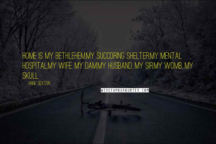 Anne Sexton Quotes: Home is my Bethlehem,my succoring shelter,my mental hospital,my wife, my dam,my husband, my sir,my womb, my skull.