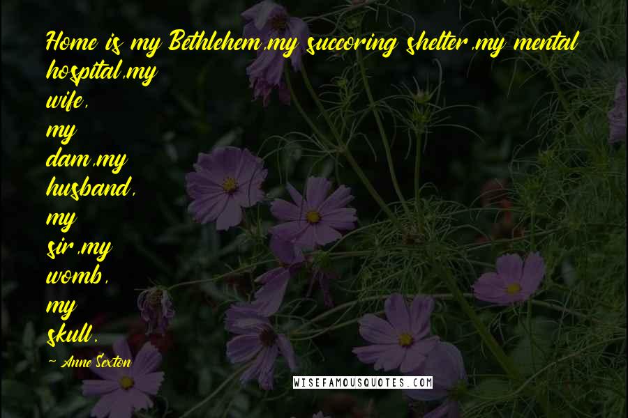 Anne Sexton Quotes: Home is my Bethlehem,my succoring shelter,my mental hospital,my wife, my dam,my husband, my sir,my womb, my skull.