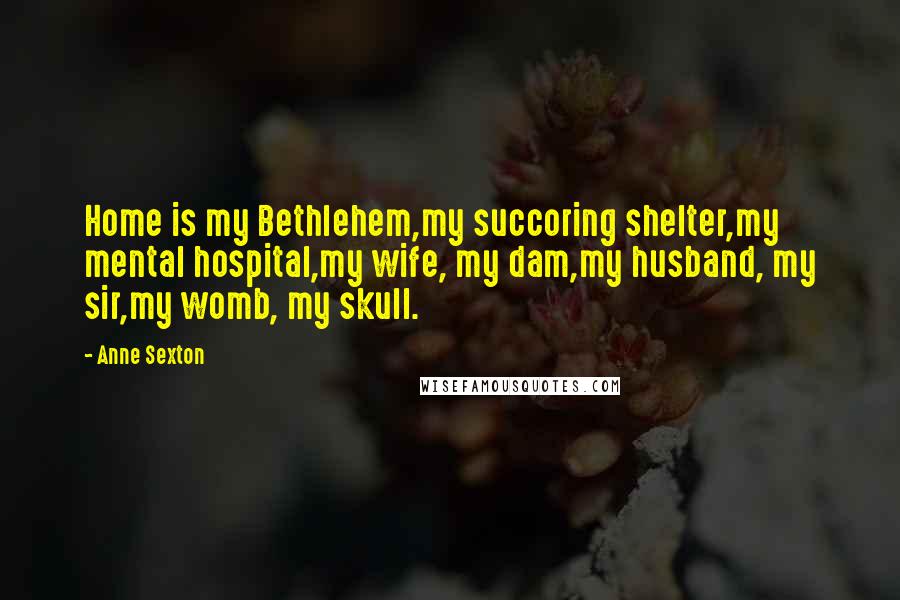 Anne Sexton Quotes: Home is my Bethlehem,my succoring shelter,my mental hospital,my wife, my dam,my husband, my sir,my womb, my skull.