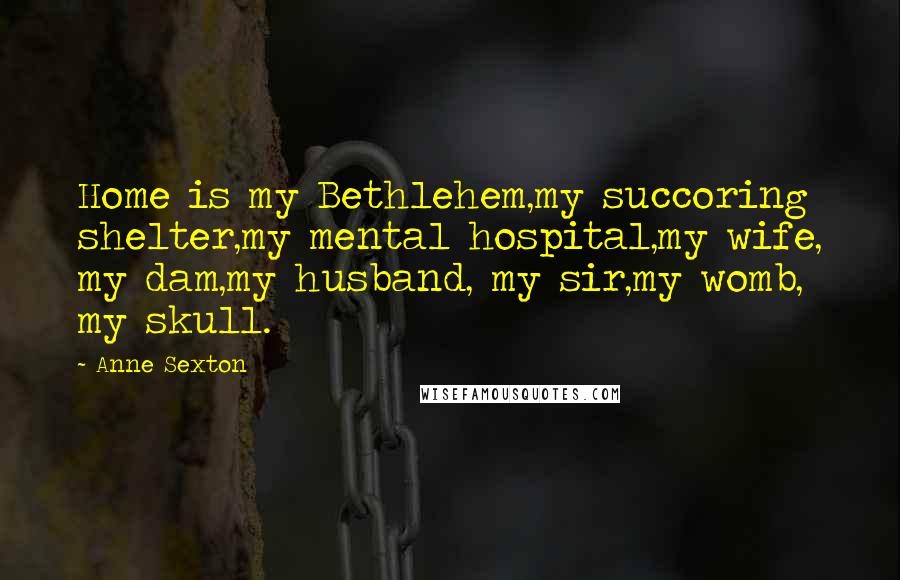 Anne Sexton Quotes: Home is my Bethlehem,my succoring shelter,my mental hospital,my wife, my dam,my husband, my sir,my womb, my skull.