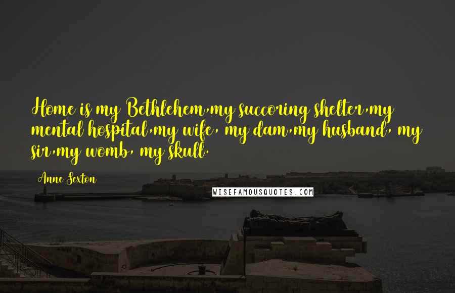 Anne Sexton Quotes: Home is my Bethlehem,my succoring shelter,my mental hospital,my wife, my dam,my husband, my sir,my womb, my skull.