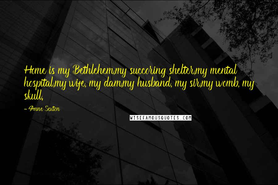 Anne Sexton Quotes: Home is my Bethlehem,my succoring shelter,my mental hospital,my wife, my dam,my husband, my sir,my womb, my skull.