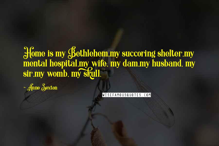 Anne Sexton Quotes: Home is my Bethlehem,my succoring shelter,my mental hospital,my wife, my dam,my husband, my sir,my womb, my skull.