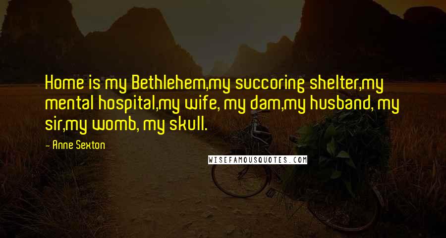 Anne Sexton Quotes: Home is my Bethlehem,my succoring shelter,my mental hospital,my wife, my dam,my husband, my sir,my womb, my skull.