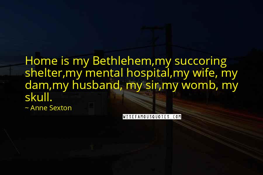 Anne Sexton Quotes: Home is my Bethlehem,my succoring shelter,my mental hospital,my wife, my dam,my husband, my sir,my womb, my skull.