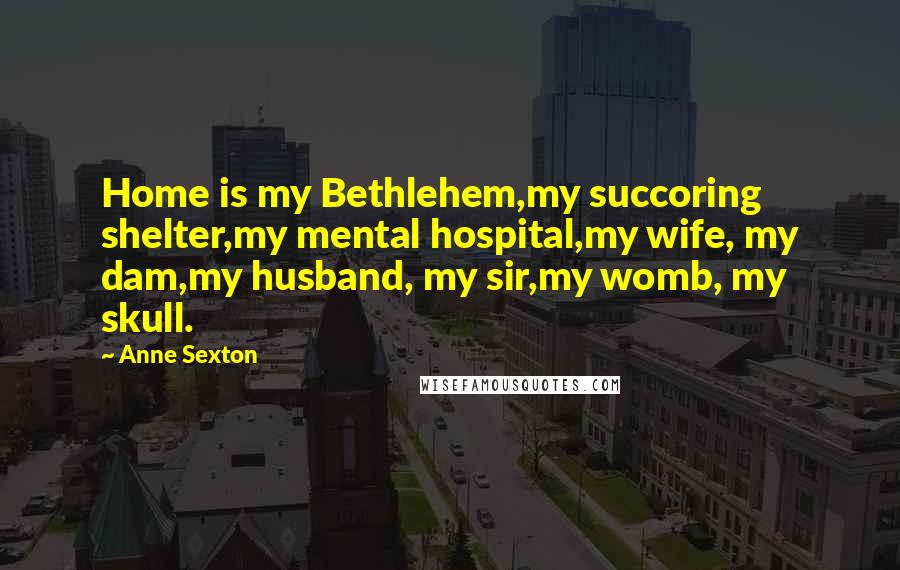 Anne Sexton Quotes: Home is my Bethlehem,my succoring shelter,my mental hospital,my wife, my dam,my husband, my sir,my womb, my skull.