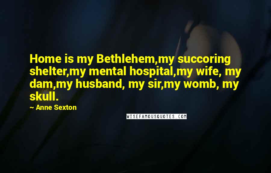 Anne Sexton Quotes: Home is my Bethlehem,my succoring shelter,my mental hospital,my wife, my dam,my husband, my sir,my womb, my skull.