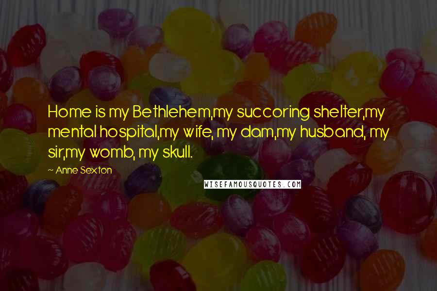 Anne Sexton Quotes: Home is my Bethlehem,my succoring shelter,my mental hospital,my wife, my dam,my husband, my sir,my womb, my skull.