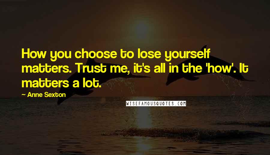 Anne Sexton Quotes: How you choose to lose yourself matters. Trust me, it's all in the 'how'. It matters a lot.