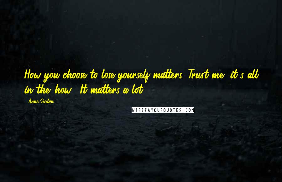 Anne Sexton Quotes: How you choose to lose yourself matters. Trust me, it's all in the 'how'. It matters a lot.