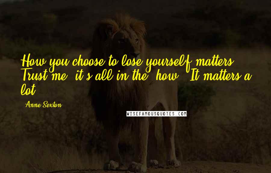 Anne Sexton Quotes: How you choose to lose yourself matters. Trust me, it's all in the 'how'. It matters a lot.