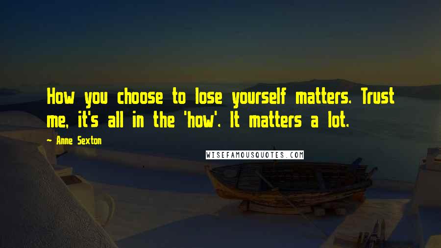 Anne Sexton Quotes: How you choose to lose yourself matters. Trust me, it's all in the 'how'. It matters a lot.