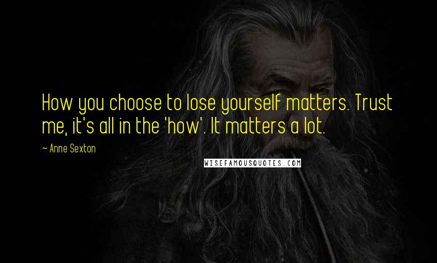 Anne Sexton Quotes: How you choose to lose yourself matters. Trust me, it's all in the 'how'. It matters a lot.