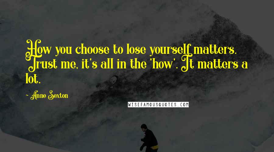 Anne Sexton Quotes: How you choose to lose yourself matters. Trust me, it's all in the 'how'. It matters a lot.