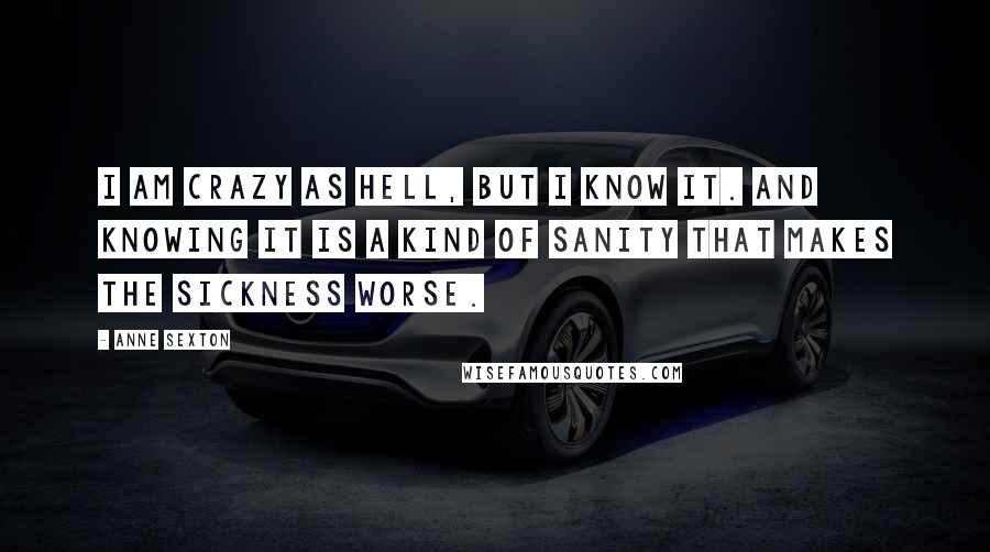 Anne Sexton Quotes: I am crazy as hell, but I know it. And knowing it is a kind of sanity that makes the sickness worse.