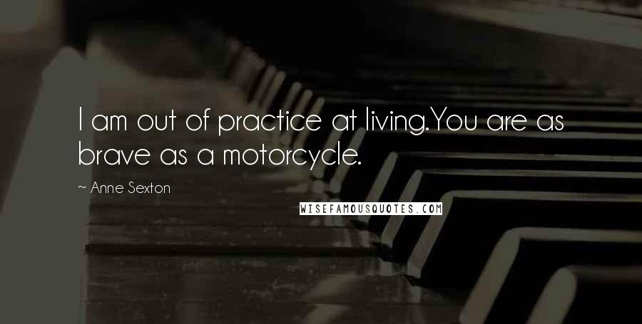 Anne Sexton Quotes: I am out of practice at living.You are as brave as a motorcycle.