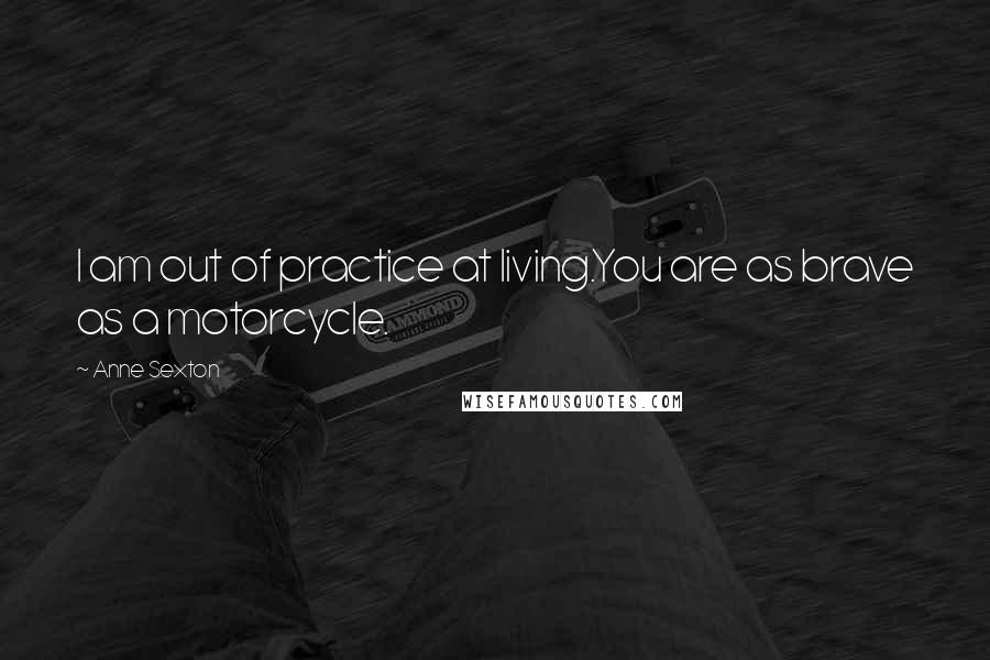 Anne Sexton Quotes: I am out of practice at living.You are as brave as a motorcycle.