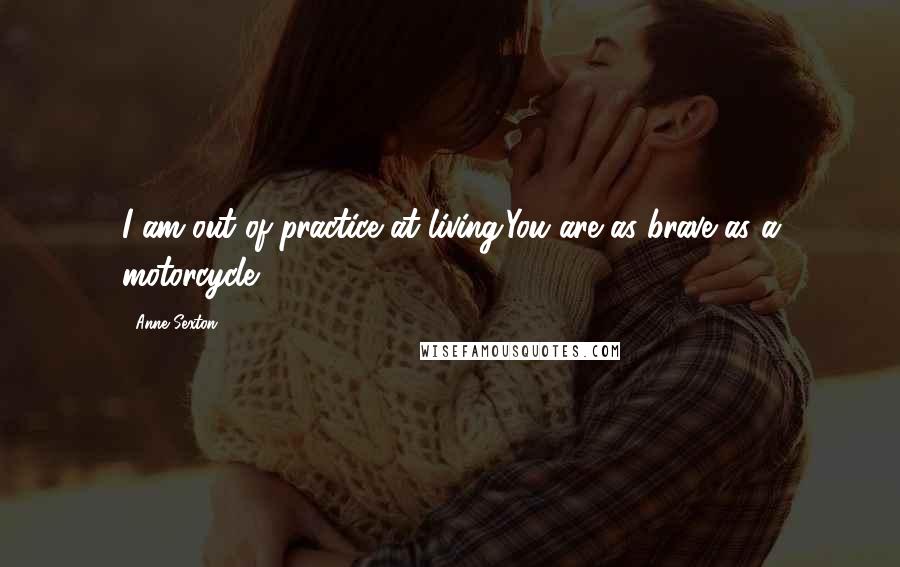 Anne Sexton Quotes: I am out of practice at living.You are as brave as a motorcycle.