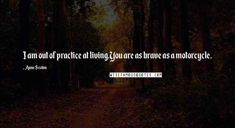 Anne Sexton Quotes: I am out of practice at living.You are as brave as a motorcycle.