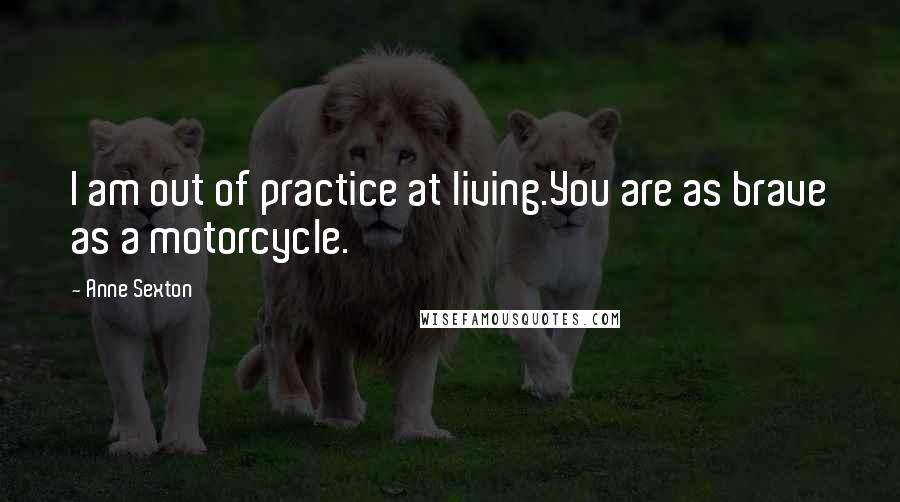 Anne Sexton Quotes: I am out of practice at living.You are as brave as a motorcycle.