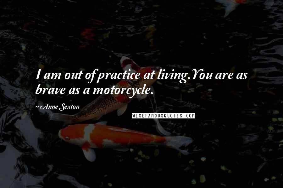 Anne Sexton Quotes: I am out of practice at living.You are as brave as a motorcycle.