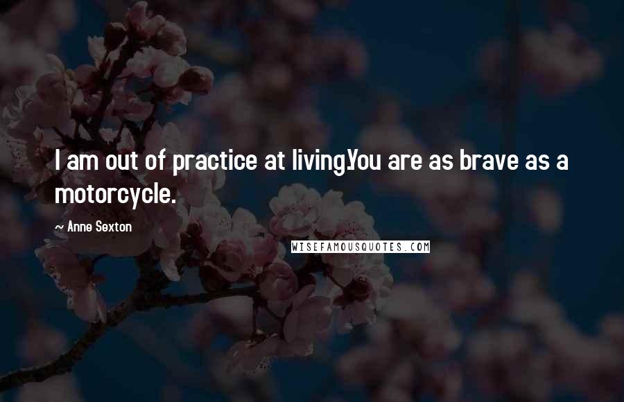 Anne Sexton Quotes: I am out of practice at living.You are as brave as a motorcycle.