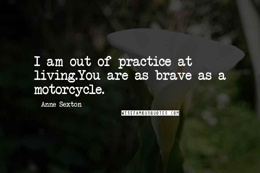 Anne Sexton Quotes: I am out of practice at living.You are as brave as a motorcycle.