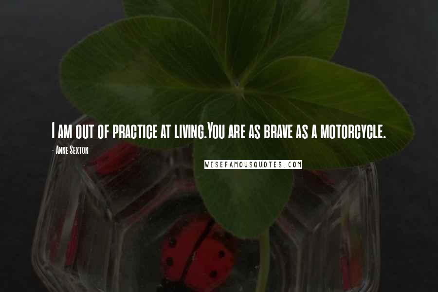 Anne Sexton Quotes: I am out of practice at living.You are as brave as a motorcycle.