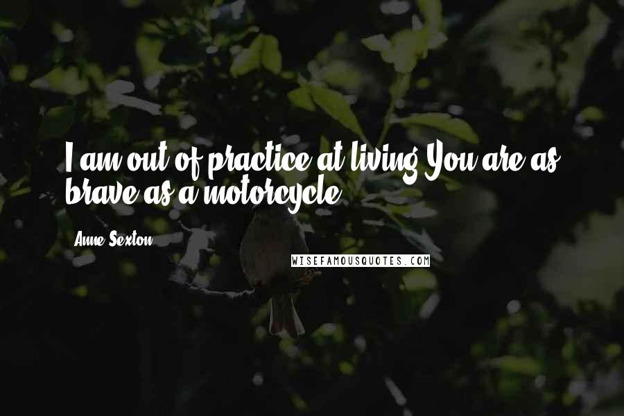 Anne Sexton Quotes: I am out of practice at living.You are as brave as a motorcycle.