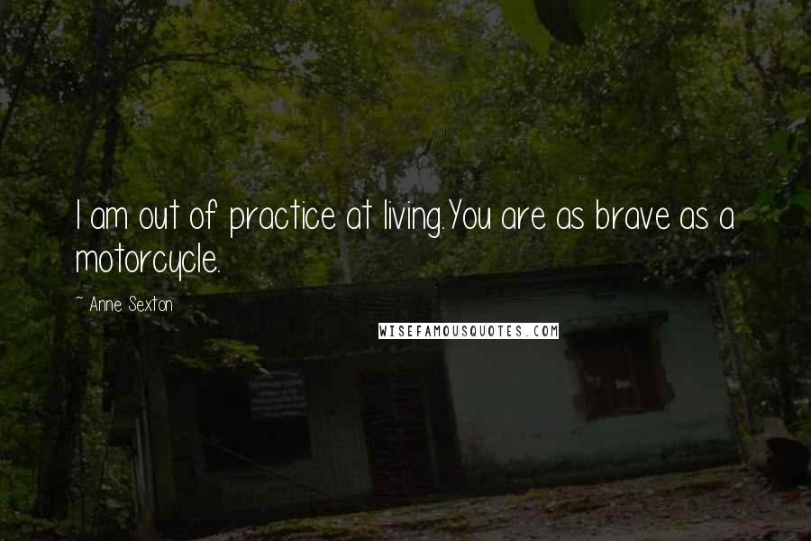 Anne Sexton Quotes: I am out of practice at living.You are as brave as a motorcycle.