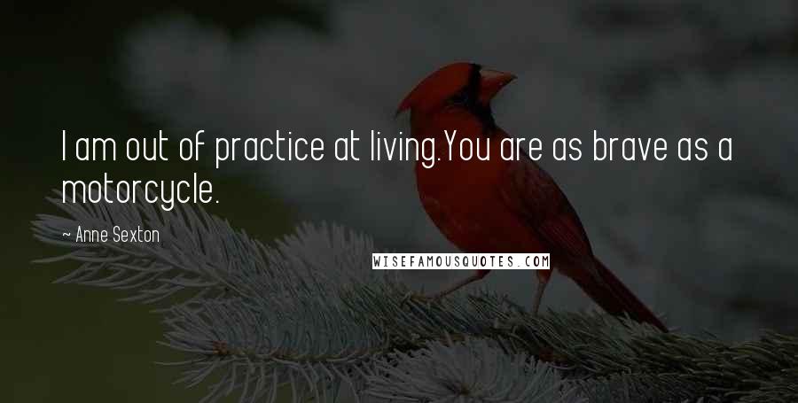 Anne Sexton Quotes: I am out of practice at living.You are as brave as a motorcycle.