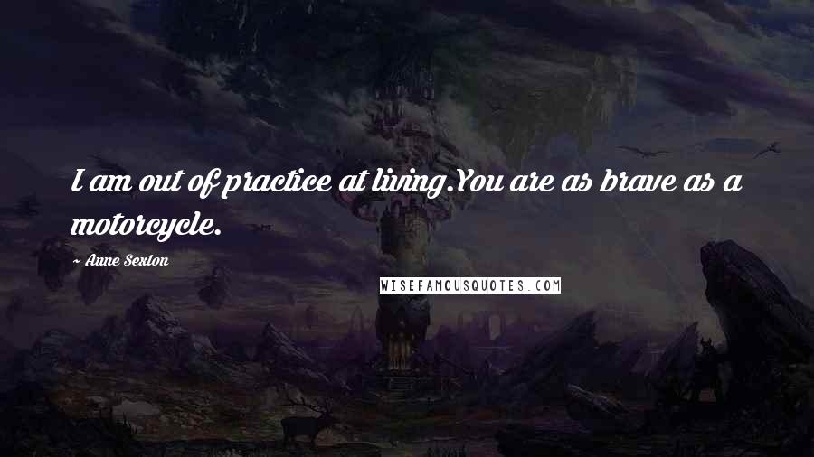 Anne Sexton Quotes: I am out of practice at living.You are as brave as a motorcycle.