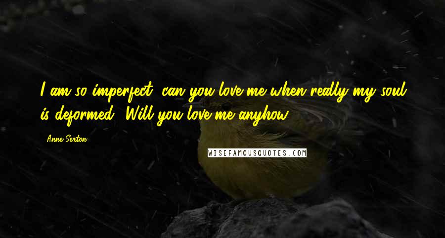 Anne Sexton Quotes: I am so imperfect, can you love me when really my soul is deformed? Will you love me anyhow?