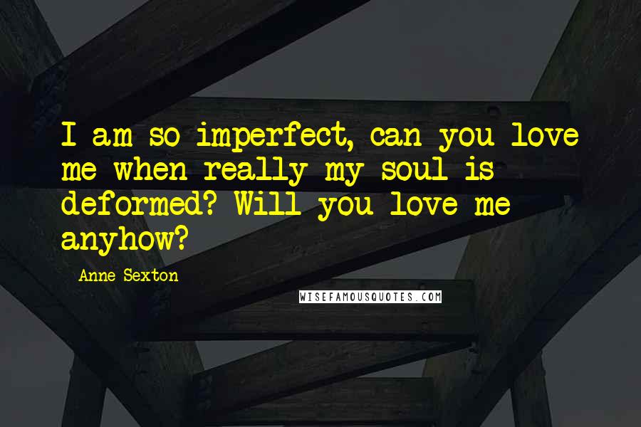 Anne Sexton Quotes: I am so imperfect, can you love me when really my soul is deformed? Will you love me anyhow?