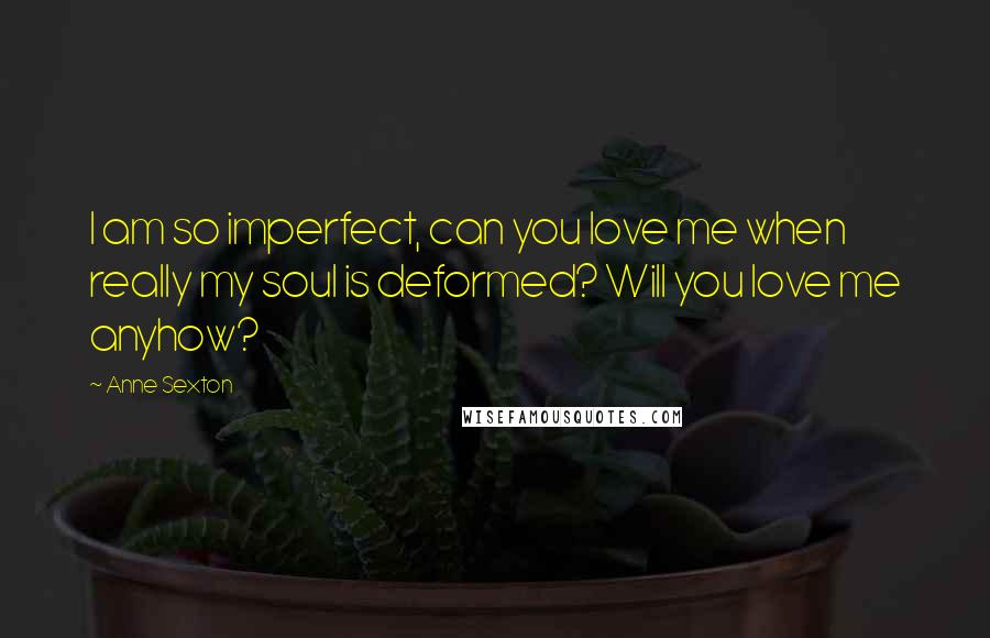 Anne Sexton Quotes: I am so imperfect, can you love me when really my soul is deformed? Will you love me anyhow?