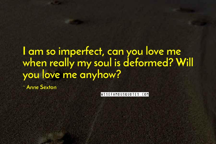 Anne Sexton Quotes: I am so imperfect, can you love me when really my soul is deformed? Will you love me anyhow?