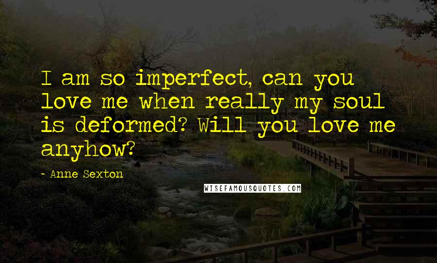 Anne Sexton Quotes: I am so imperfect, can you love me when really my soul is deformed? Will you love me anyhow?