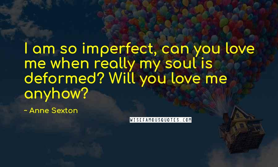 Anne Sexton Quotes: I am so imperfect, can you love me when really my soul is deformed? Will you love me anyhow?