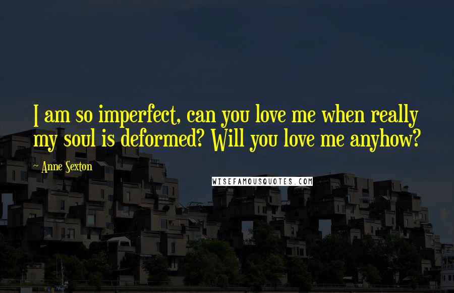 Anne Sexton Quotes: I am so imperfect, can you love me when really my soul is deformed? Will you love me anyhow?