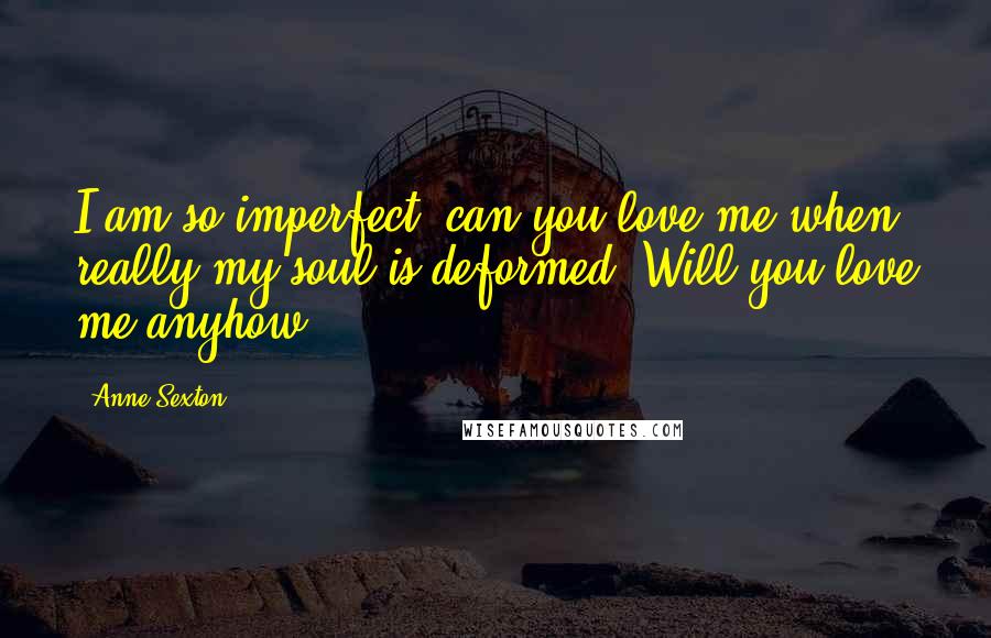 Anne Sexton Quotes: I am so imperfect, can you love me when really my soul is deformed? Will you love me anyhow?