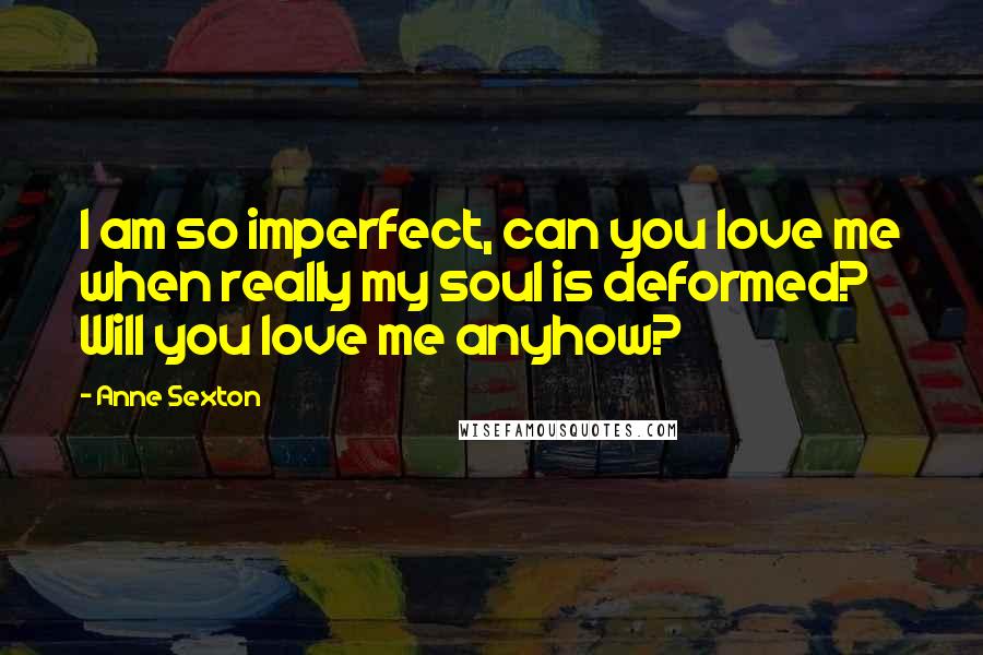 Anne Sexton Quotes: I am so imperfect, can you love me when really my soul is deformed? Will you love me anyhow?