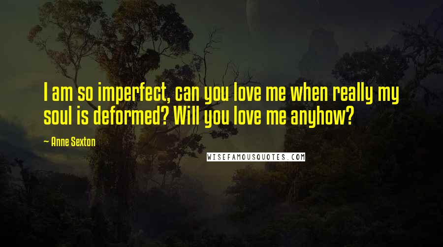 Anne Sexton Quotes: I am so imperfect, can you love me when really my soul is deformed? Will you love me anyhow?