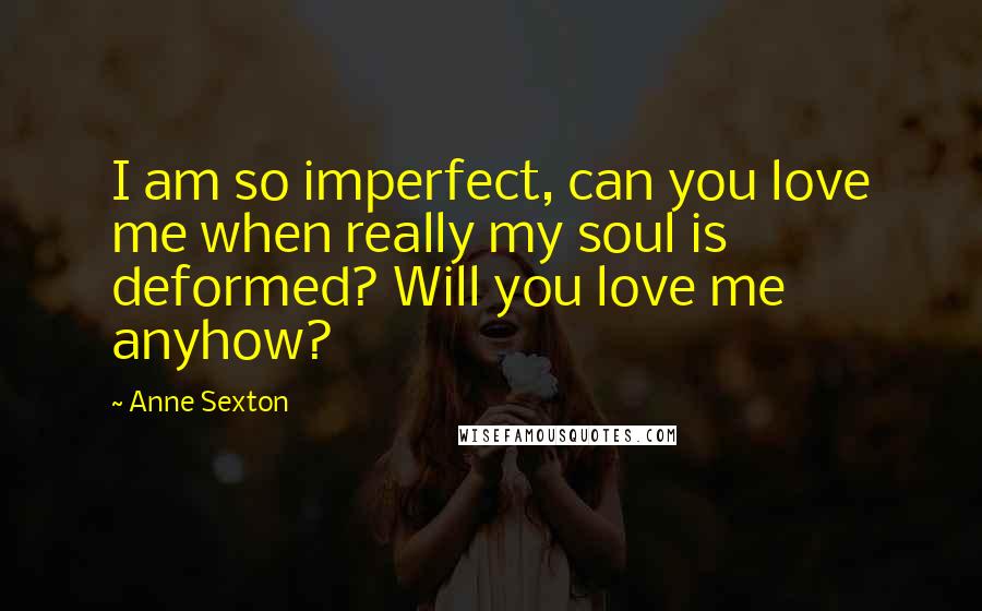 Anne Sexton Quotes: I am so imperfect, can you love me when really my soul is deformed? Will you love me anyhow?