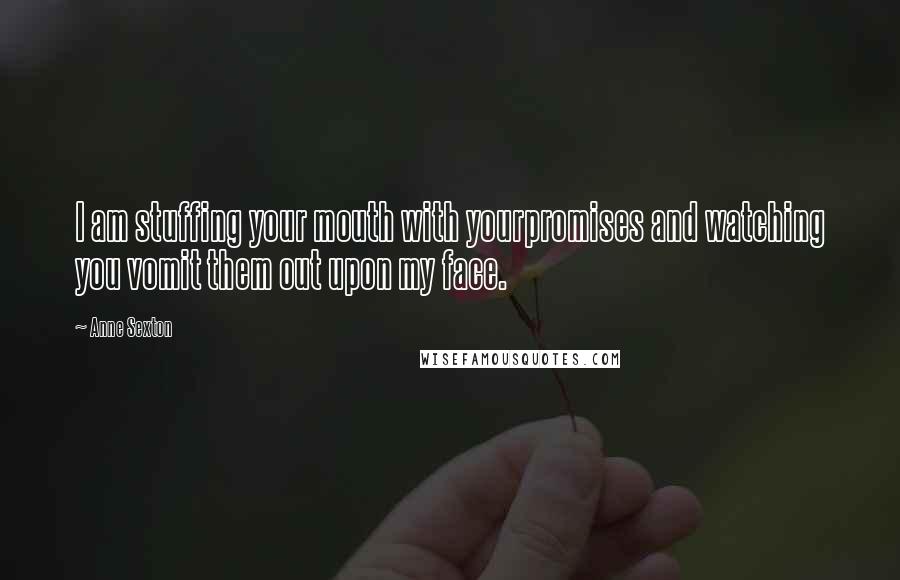 Anne Sexton Quotes: I am stuffing your mouth with yourpromises and watching you vomit them out upon my face.